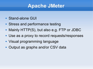 Apache JMeter


Stand-alone GUI



Stress and performance testing



Mainly HTTP(S), but also e.g. FTP or JDBC



Use as a proxy to record requests/responses



Visual programming language



Output as graphs and/or CSV data

 
