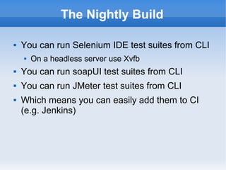 The Nightly Build


You can run Selenium IDE test suites from CLI


On a headless server use Xvfb



You can run soapUI test suites from CLI



You can run JMeter test suites from CLI



Which means you can easily add them to CI
(e.g. Jenkins)

 