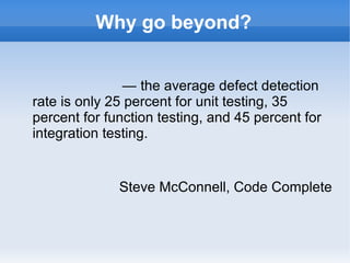 Why go beyond?
— the average defect detection
rate is only 25 percent for unit testing, 35
percent for function testing, and 45 percent for
integration testing.

Steve McConnell, Code Complete

 