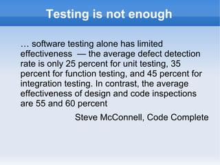 Testing is not enough
… software testing alone has limited
effectiveness — the average defect detection
rate is only 25 percent for unit testing, 35
percent for function testing, and 45 percent for
integration testing. In contrast, the average
effectiveness of design and code inspections
are 55 and 60 percent
Steve McConnell, Code Complete

 