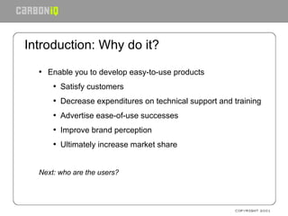 Introduction: Why do it? Enable you to develop easy-to-use products Satisfy customers Decrease expenditures on technical support and training Advertise ease-of-use successes Improve brand perception Ultimately increase market share Next: who are the users? 