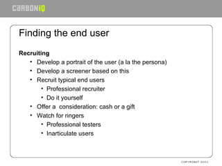 Finding the end user Recruiting  Develop a portrait of the user (a la the persona) Develop a screener based on this Recruit typical end users Professional recruiter Do it yourself Offer a  consideration: cash or a gift Watch for ringers Professional testers Inarticulate users 