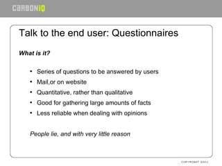 Talk to the end user: Questionnaires What is it? Series of questions to be answered by users Mail,or on website Quantitative, rather than qualitative Good for gathering large amounts of facts Less reliable when dealing with opinions People lie, and with very little reason 