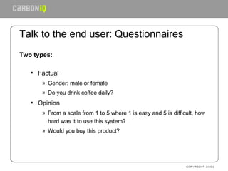 Talk to the end user: Questionnaires Two types: Factual Gender: male or female Do you drink coffee daily? Opinion From a scale from 1 to 5 where 1 is easy and 5 is difficult, how hard was it to use this system? Would you buy this product? 