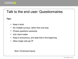 Talk to the end user: Questionnaires Tips: Keep it short Do multiple surveys, rather than one long Phrase questions cautiously Use Likert scales Keep it anonymous, and state that in the beginning Allow single vote per IP Next: Contextual Inquiry 