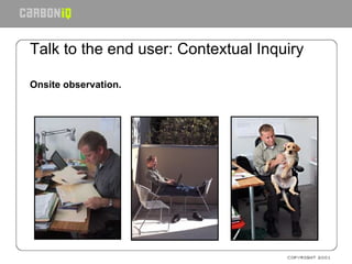 Talk to the end user: Contextual Inquiry Onsite observation. 