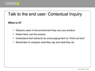 Talk to the end user: Contextual Inquiry What is it? Observe users in the environment they use your product Watch them use the product Understand their behavior by encouraging them to “think out loud” Remember to compare what they say and what they do. 