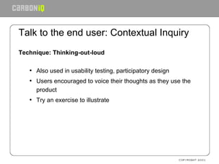 Talk to the end user: Contextual Inquiry Technique: Thinking-out-loud Also used in usability testing, participatory design Users encouraged to voice their thoughts as they use the product Try an exercise to illustrate 