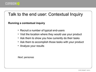 Talk to the end user: Contextual Inquiry Running a contextual inquiry Recruit a number of typical end-users Visit the location where they would use your product Ask them to show you how currently do their tasks Ask them to accomplish those tasks with your product Analyze your results Next: personas 
