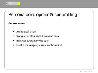Persona development/user profiling Personas are: Archetypal users Conglomerates based on user data Built collaboratively by team Useful for keeping users front-of-mind 