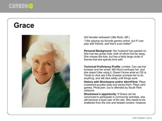 Grace   (62/ female/ widowed/ Little Rock, AR.) “ I like playing my favorite games online, but if I can play with friends, well that’s even better!”    Personal Background : Her husband has passed on. She has two grown kids, both of whom live far away. She misses the kids, but has a fairly large circle of friends that she spends time with.   Technical Proficiency Profile : Limited. Can use her browser and her email. MS Word confuses her, and she doesn’t like using it. Doesn’t know what an OS is. Tends to click yes if the browser prompts her to do anything, and will click wildly until things work. History with Shockwave and/or AtomFilms : Plays crossword puzzles daily and saves them. Plays card games, PhotoJam, but is offended by South Park cartoons Shockwave’s opportunity : If Grace can be convinced to participate in community activities, she will become a loyal user of the site. She needs to be sheltered from the sick and twisted content, however.      