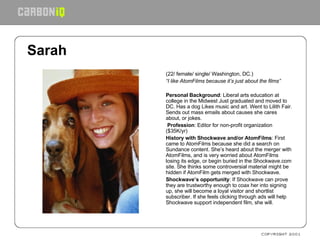 Sarah   (22/ female/ single/ Washington, DC.) “ I like AtomFilms because it’s just about the films”   Personal Background : Liberal arts education at college in the Midwest Just graduated and moved to DC. Has a dog Likes music and art. Went to Lilith Fair. Sends out mass emails about causes she cares about, or jokes.   Profession : Editor for non-profit organization ($35K/yr) History with Shockwave and/or AtomFilms : First came to AtomFilms because she did a search on Sundance content. She’s heard about the merger with AtomFilms, and is very worried about AtomFilms losing its edge, or begin buried in the Shockwave.com site. She thinks some controversial material might be hidden if AtomFilm gets merged with Shockwave.  Shockwave’s opportunity : If Shockwave can prove they are trustworthy enough to coax her into signing up, she will become a loyal visitor and shortlist subscriber. If she feels clicking through ads will help Shockwave support independent film, she will.   