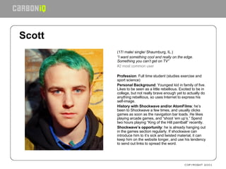 Scott   (17/ male/ single/ Shaumburg, IL.) “ I want something cool and really on the edge. Something you can’t get on TV” #2 most common user   Profession : Full time student (studies exercise and sport science) Personal Background : Youngest kid in family of five. Likes to be seen as a little rebellious. Excited to be in college, but not really brave enough yet to actually do anything rebellious, so uses Internet to express his self-image. History with Shockwave and/or AtomFilms : he’s been to Shockwave a few times, and usually clicks games as soon as the navigation bar loads. He likes playing arcade games, and “shoot ‘em up’s.” Spend two hours playing “King of the Hill paintball” recently. Shockwave’s opportunity : he is already hanging out in the games section regularly. If shockwave can introduce him to it’s sick and twisted material, it can keep him on the website longer, and use his tendency to send out links to spread the word.   