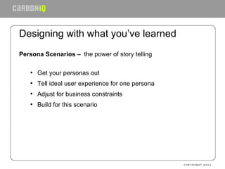 Designing with what you’ve learned Persona Scenarios –  the power of story telling Get your personas out Tell ideal user experience for one persona Adjust for business constraints Build for this scenario 