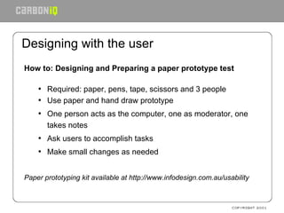 Designing with the user How to: Designing and Preparing a paper prototype test Required: paper, pens, tape, scissors and 3 people   Use paper and hand draw prototype One person acts as the computer, one as moderator, one takes notes Ask users to accomplish tasks Make small changes as needed Paper prototyping kit available at http://www.infodesign.com.au/usability 