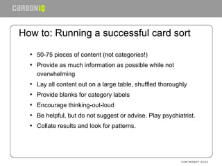 How to: Running a successful card sort 50-75 pieces of content (not categories!) Provide as much information as possible while not overwhelming Lay all content out on a large table, shuffled thoroughly Provide blanks for category labels Encourage thinking-out-loud Be helpful, but do not suggest or advise. Play psychiatrist. Collate results and look for patterns. 