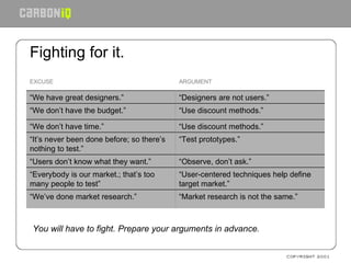 Fighting for it.   You will have to fight. Prepare your arguments in advance. “ User-centered techniques help define target market.” “ Everybody is our market.; that’s too many people to test” ARGUMENT EXCUSE “ Market research is not the same.” “ We’ve done market research.” “ Observe, don’t ask.” “ Users don’t know what they want.” “ Test prototypes.” “ It’s never been done before; so there’s nothing to test.” “ Use discount methods.” “ We don’t have time.” “ Use discount methods.” “ We don’t have the budget.” “ Designers are not users.” “ We have great designers.” 