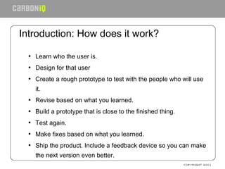 Introduction: How does it work? Learn who the user is. Design for that user Create a rough prototype to test with the people who will use it. Revise based on what you learned. Build a prototype that is close to the finished thing. Test again. Make fixes based on what you learned. Ship the product. Include a feedback device so you can make the next version even better. 