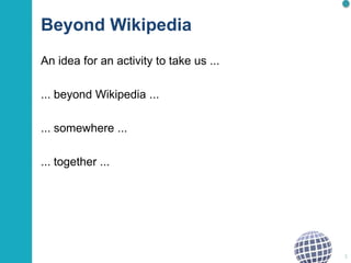 Beyond Wikipedia
An idea for an activity to take us ...
... beyond Wikipedia ...
... somewhere ...
... together ...
1
 