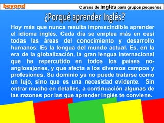 Cursos de inglés para grupos pequeños
Hoy más que nunca resulta imprescindible aprender
el idioma inglés. Cada día se emplea más en casi
todas las áreas del conocimiento y desarrollo
humanos. Es la lengua del mundo actual. Es, en la
era de la globalización, la gran lengua internacional
que ha repercutido en todos los países no-
anglosajones, y que afecta a los diversos campos y
profesiones. Su dominio ya no puede tratarse como
un lujo, sino que es una necesidad evidente. Sin
entrar mucho en detalles, a continuación algunas de
las razones por las que aprender inglés te conviene.
 