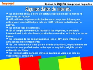 Cursos de inglés para grupos pequeños
 Es el idioma oficial o tiene un estatus especial en por lo menos 75
territorios del mundo.
 402 millones de personas lo hablan como su primer idioma y es
utilizado en la actualidad por más de 1.000 millones de hablantes no
nativos.
 Es el más fácil de aprender.
 En el campo económico, la industria, los negocios, el comercio
internacional, todo el universo productivo se escribe, se habla y se lee en
inglés.
 Es la lengua de las comunicaciones (con el 80% de la información
almacenada electrónicamente)
 Es una herramienta clave para el triunfo académico, especialmente en
ciertas carreras profesionales en las que es requisito exigible para la
obtención del título
 Es indispensable conocer el inglés cuando se viaja o se sale de
vacaciones al extranjero
 
