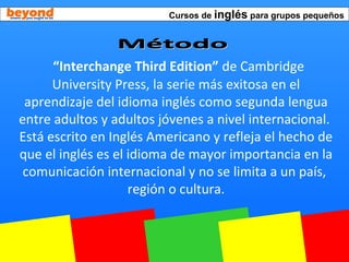 Cursos de inglés para grupos pequeños
“Interchange Third Edition” de Cambridge
University Press, la serie más exitosa en el
aprendizaje del idioma inglés como segunda lengua
entre adultos y adultos jóvenes a nivel internacional.
Está escrito en Inglés Americano y refleja el hecho de
que el inglés es el idioma de mayor importancia en la
comunicación internacional y no se limita a un país,
región o cultura.
 