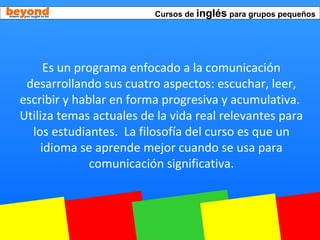 Cursos de inglés para grupos pequeños
Es un programa enfocado a la comunicación
desarrollando sus cuatro aspectos: escuchar, leer,
escribir y hablar en forma progresiva y acumulativa.
Utiliza temas actuales de la vida real relevantes para
los estudiantes. La filosofía del curso es que un
idioma se aprende mejor cuando se usa para
comunicación significativa.
 