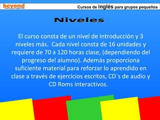 Cursos de inglés para grupos pequeños
El curso consta de un nivel de introducción y 3
niveles más. Cada nivel consta de 16 unidades y
requiere de 70 a 120 horas clase, (dependiendo del
progreso del alumno). Además proporciona
suficiente material para reforzar lo aprendido en
clase a través de ejercicios escritos, CD´s de audio y
CD Roms interactivos.
 