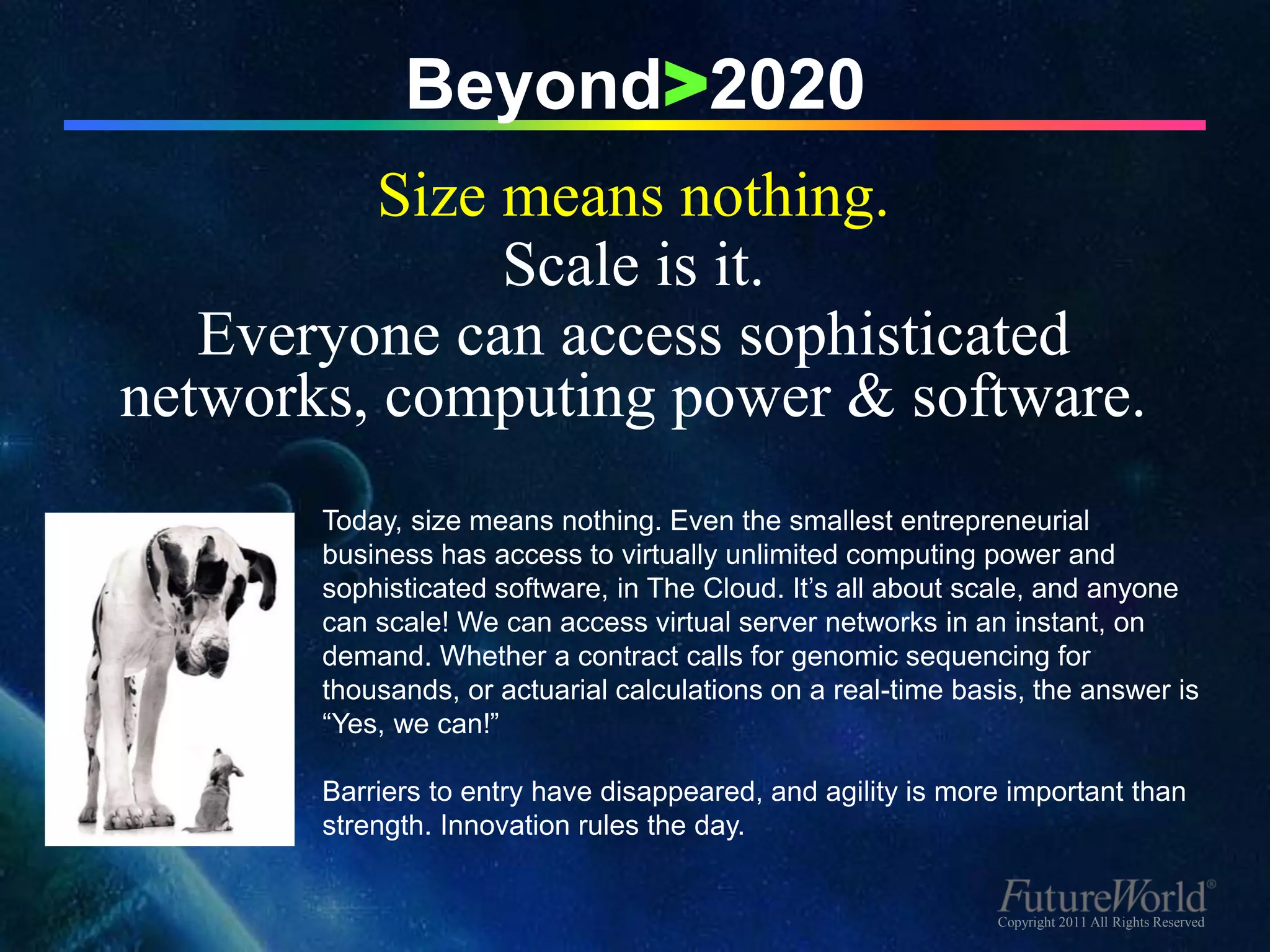 Beyond>2020
          Size means nothing.
               Scale is it.
   Everyone can access sophisticated
networks, computing power & software.
       Today, size means nothing. Even the smallest entrepreneurial
       business has access to virtually unlimited computing power and
       sophisticated software, in The Cloud. It’s all about scale, and anyone
       can scale! We can access virtual server networks in an instant, on
       demand. Whether a contract calls for genomic sequencing for
       thousands, or actuarial calculations on a real-time basis, the answer is
       “Yes, we can!”

       Barriers to entry have disappeared, and agility is more important than
       strength. Innovation rules the day.


                                                              Copyright 2011 All Rights Reserved
 