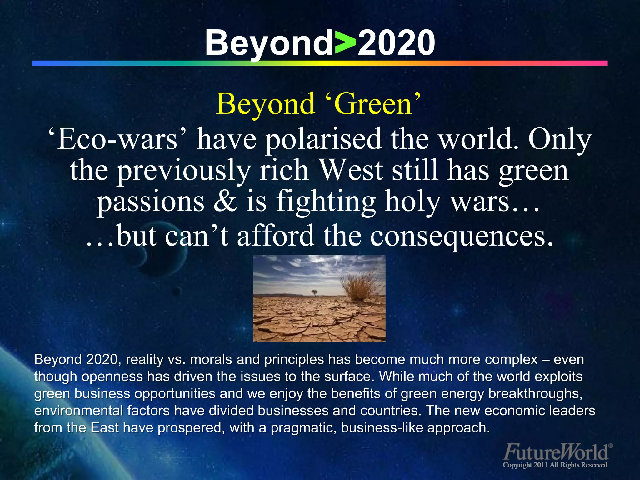 Beyond>2020
              Beyond ‘Green’
 ‘Eco-wars’ have polarised the world. Only
   the previously rich West still has green
     passions & is fighting holy wars…
    …but can’t afford the consequences.


Beyond 2020, reality vs. morals and principles has become much more complex – even
though openness has driven the issues to the surface. While much of the world exploits
green business opportunities and we enjoy the benefits of green energy breakthroughs,
environmental factors have divided businesses and countries. The new economic leaders
from the East have prospered, with a pragmatic, business-like approach.

                                                                       Copyright 2011 All Rights Reserved
 