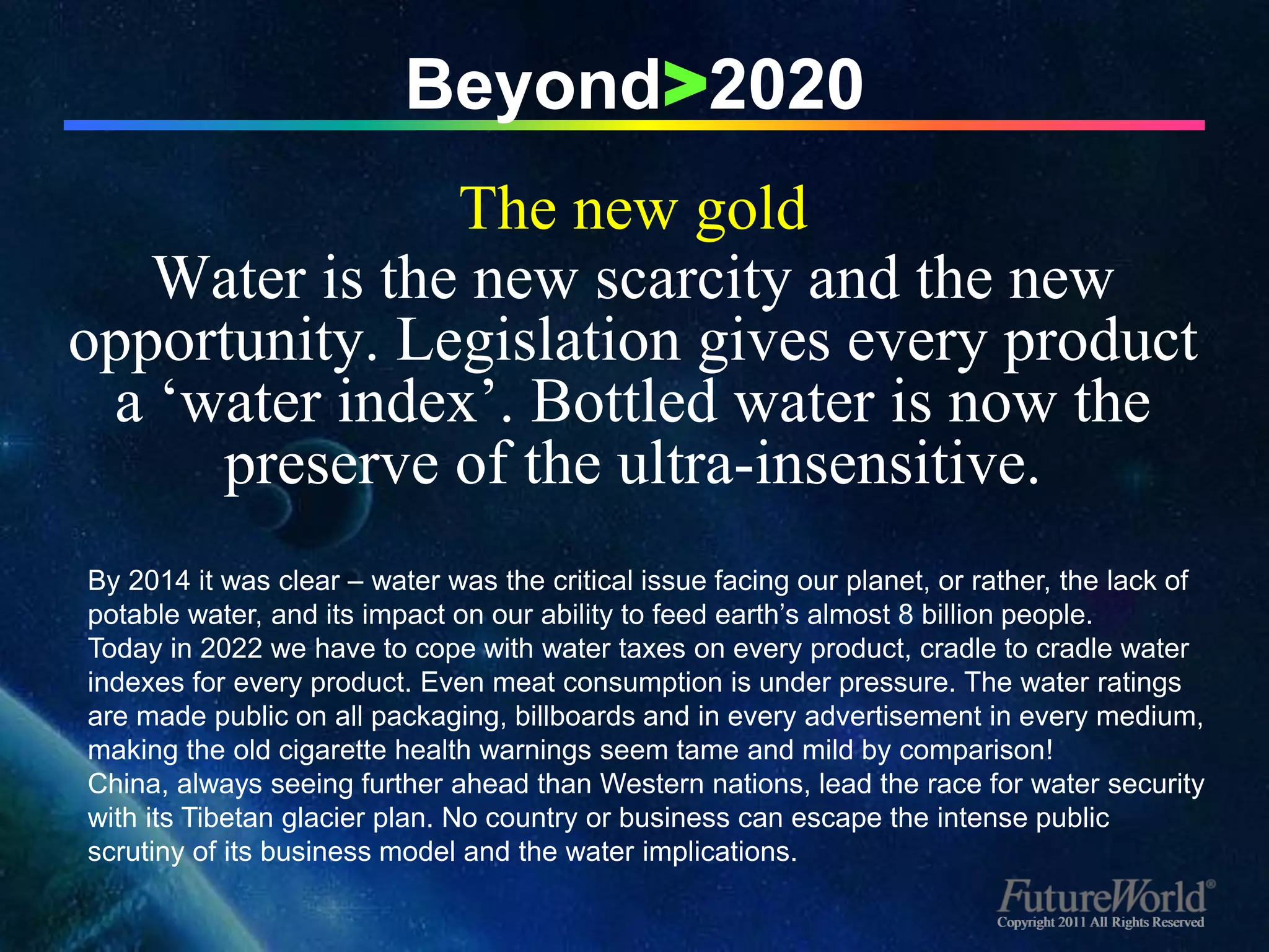 Beyond>2020
               The new gold
   Water is the new scarcity and the new
opportunity. Legislation gives every product
 a ‘water index’. Bottled water is now the
     preserve of the ultra-insensitive.
By 2014 it was clear – water was the critical issue facing our planet, or rather, the lack of
potable water, and its impact on our ability to feed earth’s almost 8 billion people.
Today in 2022 we have to cope with water taxes on every product, cradle to cradle water
indexes for every product. Even meat consumption is under pressure. The water ratings
are made public on all packaging, billboards and in every advertisement in every medium,
making the old cigarette health warnings seem tame and mild by comparison!
China, always seeing further ahead than Western nations, lead the race for water security
with its Tibetan glacier plan. No country or business can escape the intense public
scrutiny of its business model and the water implications.

                                                                           Copyright 2011 All Rights Reserved
 