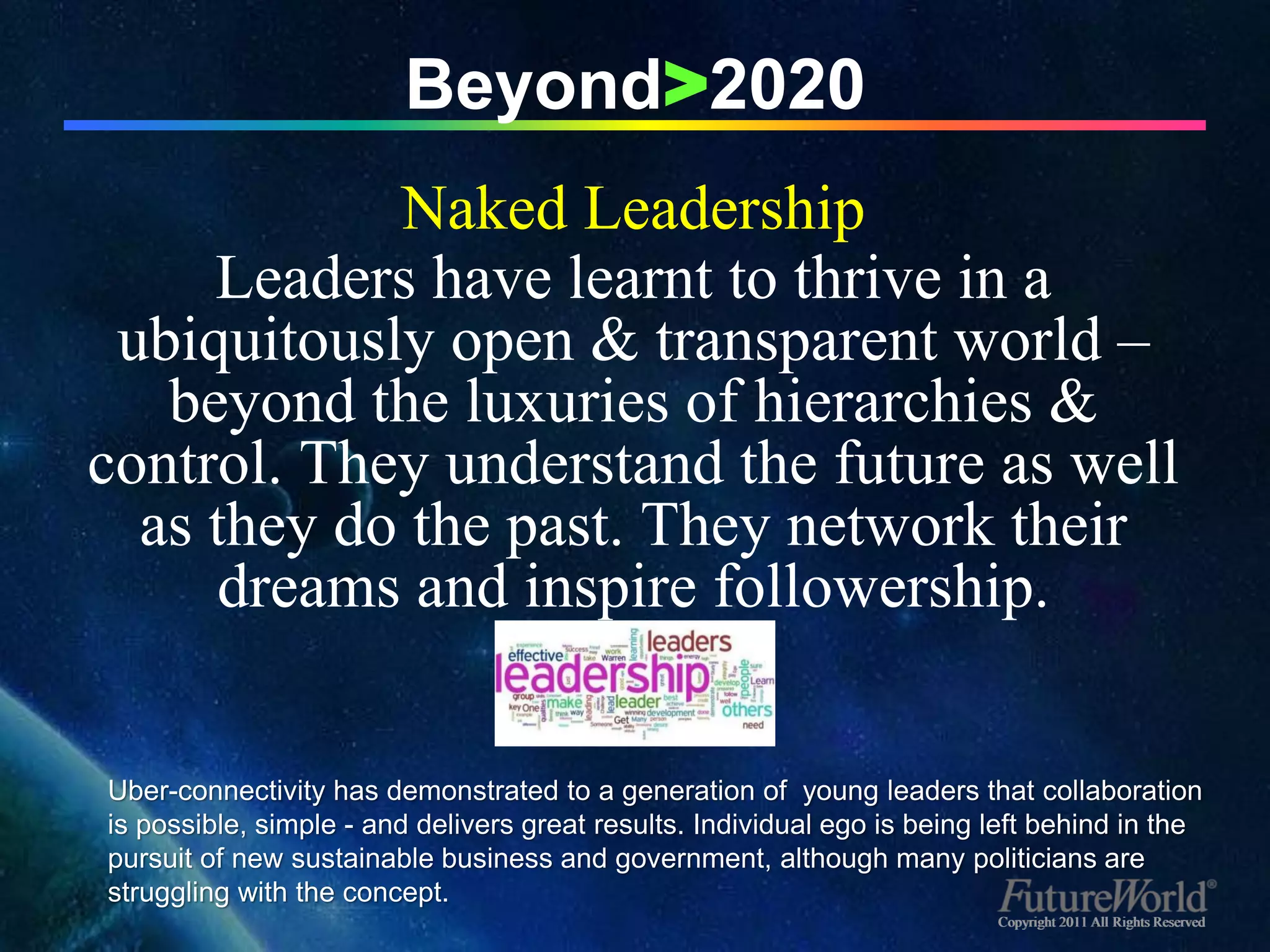 Beyond>2020
            Naked Leadership
     Leaders have learnt to thrive in a
 ubiquitously open & transparent world –
   beyond the luxuries of hierarchies &
control. They understand the future as well
  as they do the past. They network their
      dreams and inspire followership.


Uber-connectivity has demonstrated to a generation of young leaders that collaboration
is possible, simple - and delivers great results. Individual ego is being left behind in the
pursuit of new sustainable business and government, although many politicians are
struggling with the concept.
                                                                          Copyright 2011 All Rights Reserved
 
