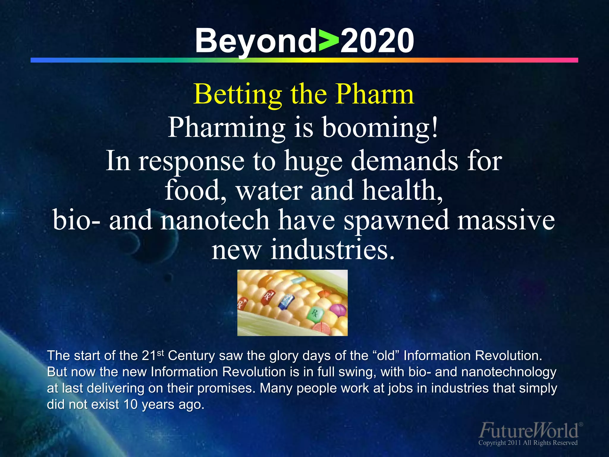 Beyond>2020
            Betting the Pharm
          Pharming is booming!
     In response to huge demands for
          food, water and health,
bio- and nanotech have spawned massive
             new industries.


The start of the 21st Century saw the glory days of the “old” Information Revolution.
But now the new Information Revolution is in full swing, with bio- and nanotechnology
at last delivering on their promises. Many people work at jobs in industries that simply
did not exist 10 years ago.

                                                                          Copyright 2011 All Rights Reserved
 