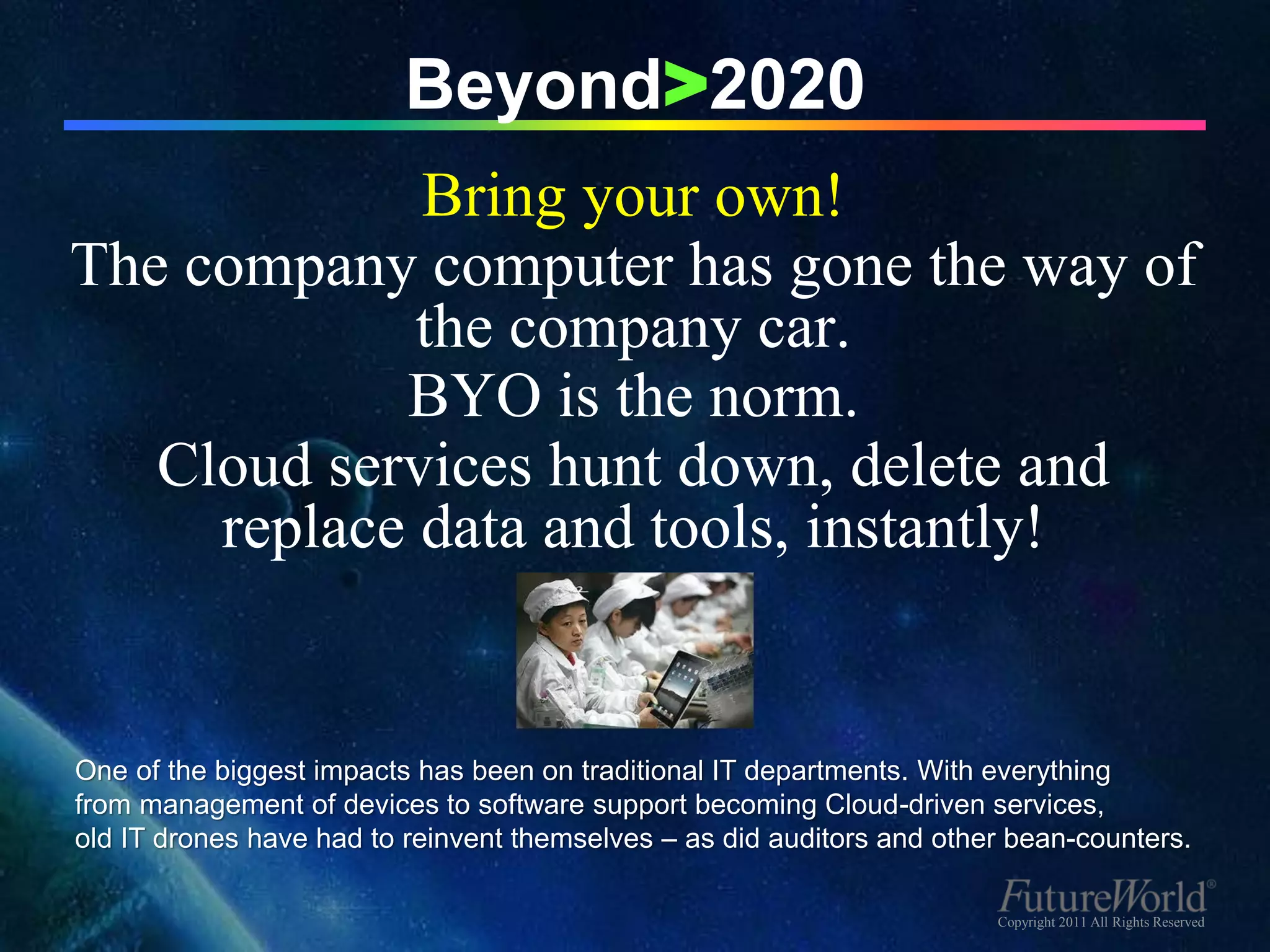 Beyond>2020
             Bring your own!
The company computer has gone the way of
             the company car.
            BYO is the norm.
   Cloud services hunt down, delete and
     replace data and tools, instantly!


One of the biggest impacts has been on traditional IT departments. With everything
from management of devices to software support becoming Cloud-driven services,
old IT drones have had to reinvent themselves – as did auditors and other bean-counters.

                                                                        Copyright 2011 All Rights Reserved
 