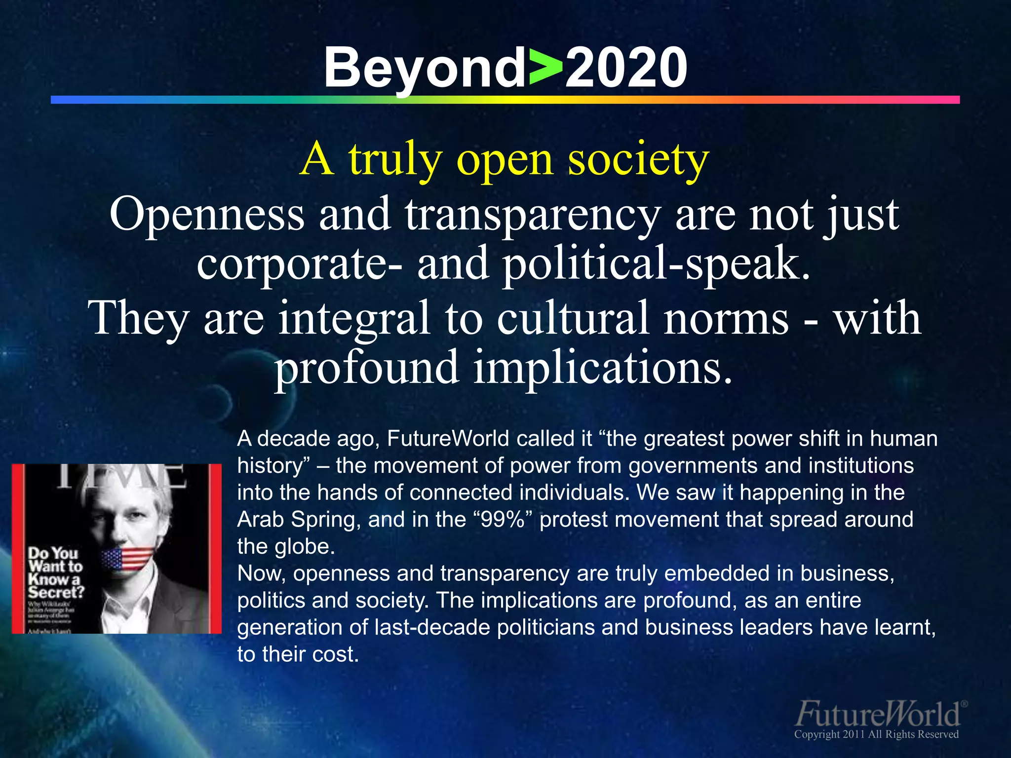 Beyond>2020
          A truly open society
 Openness and transparency are not just
    corporate- and political-speak.
They are integral to cultural norms - with
         profound implications.
       A decade ago, FutureWorld called it “the greatest power shift in human
       history” – the movement of power from governments and institutions
       into the hands of connected individuals. We saw it happening in the
       Arab Spring, and in the “99%” protest movement that spread around
       the globe.
       Now, openness and transparency are truly embedded in business,
       politics and society. The implications are profound, as an entire
       generation of last-decade politicians and business leaders have learnt,
       to their cost.


                                                               Copyright 2011 All Rights Reserved
 