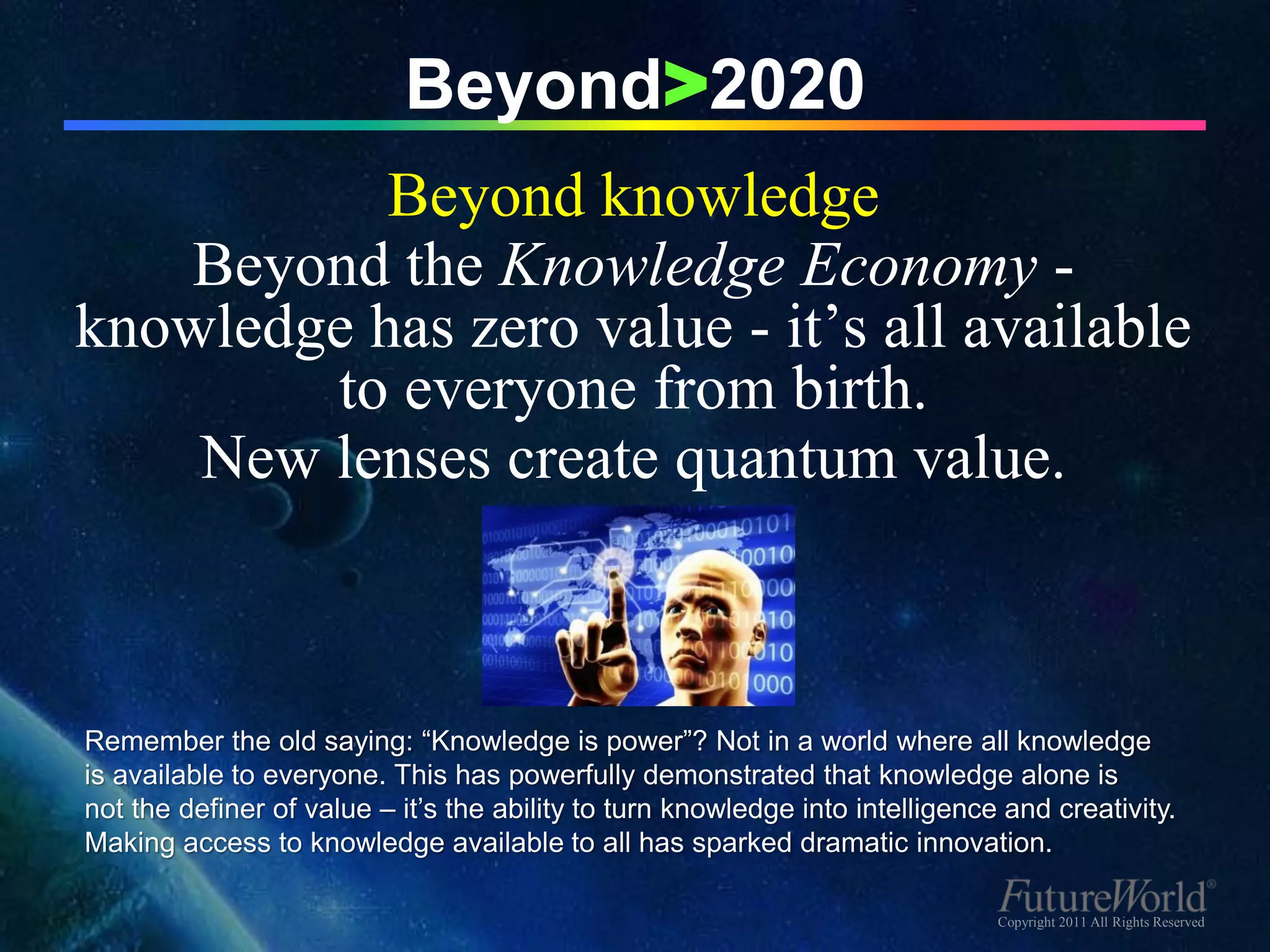 Beyond>2020
           Beyond knowledge
   Beyond the Knowledge Economy -
knowledge has zero value - it’s all available
        to everyone from birth.
    New lenses create quantum value.



Remember the old saying: “Knowledge is power”? Not in a world where all knowledge
is available to everyone. This has powerfully demonstrated that knowledge alone is
not the definer of value – it’s the ability to turn knowledge into intelligence and creativity.
Making access to knowledge available to all has sparked dramatic innovation.

                                                                               Copyright 2011 All Rights Reserved
 