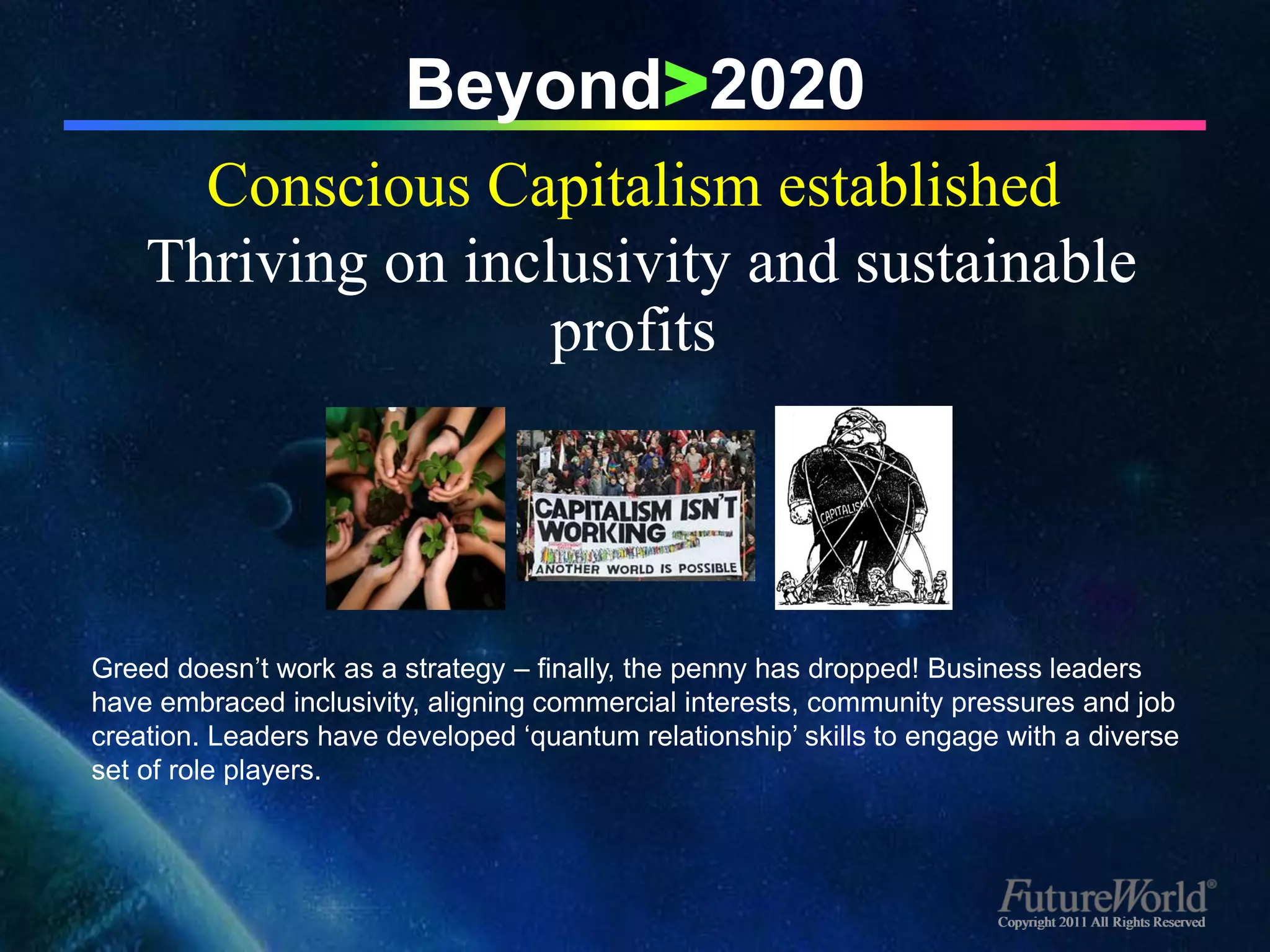 Beyond>2020
      Conscious Capitalism established
    Thriving on inclusivity and sustainable
                    profits




Greed doesn’t work as a strategy – finally, the penny has dropped! Business leaders
have embraced inclusivity, aligning commercial interests, community pressures and job
creation. Leaders have developed ‘quantum relationship’ skills to engage with a diverse
set of role players.




                                                                        Copyright 2011 All Rights Reserved
 