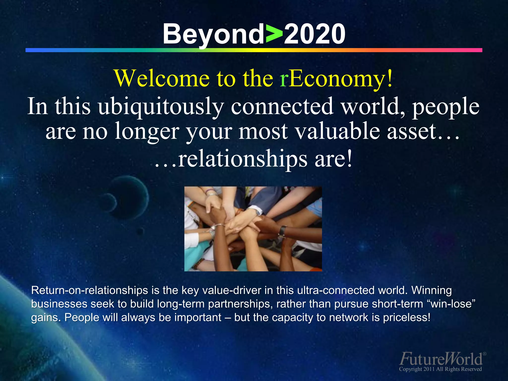 Beyond>2020
         Welcome to the rEconomy!
In this ubiquitously connected world, people
  are no longer your most valuable asset…
             …relationships are!




Return-on-relationships is the key value-driver in this ultra-connected world. Winning
businesses seek to build long-term partnerships, rather than pursue short-term “win-lose”
gains. People will always be important – but the capacity to network is priceless!



                                                                         Copyright 2011 All Rights Reserved
 