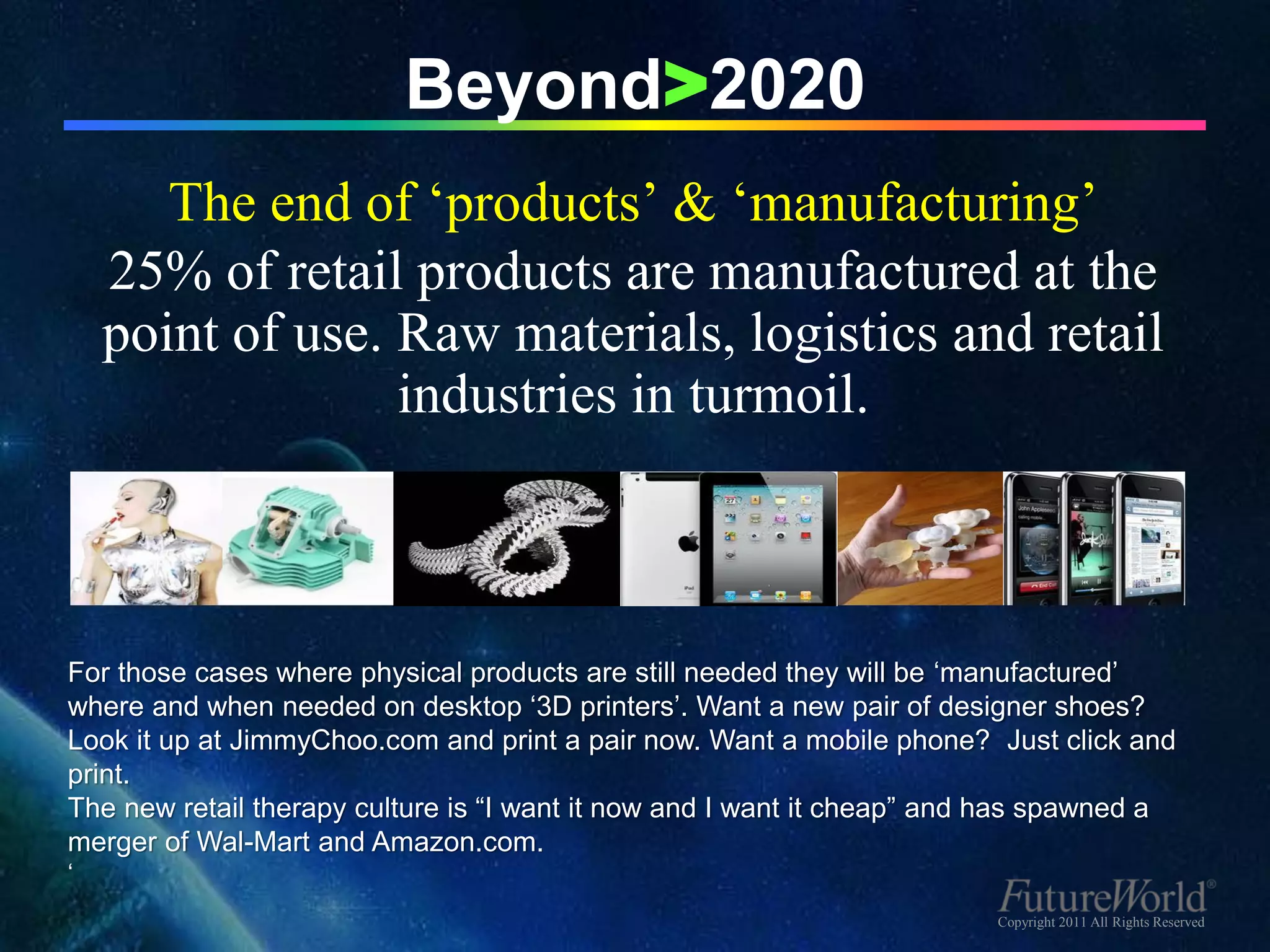 Beyond>2020
       The end of ‘products’ & ‘manufacturing’
    25% of retail products are manufactured at the
    point of use. Raw materials, logistics and retail
                  industries in turmoil.



For those cases where physical products are still needed they will be ‘manufactured’
where and when needed on desktop ‘3D printers’. Want a new pair of designer shoes?
Look it up at JimmyChoo.com and print a pair now. Want a mobile phone? Just click and
print.
The new retail therapy culture is “I want it now and I want it cheap” and has spawned a
merger of Wal-Mart and Amazon.com.
‘
                                                                         Copyright 2011 All Rights Reserved
 