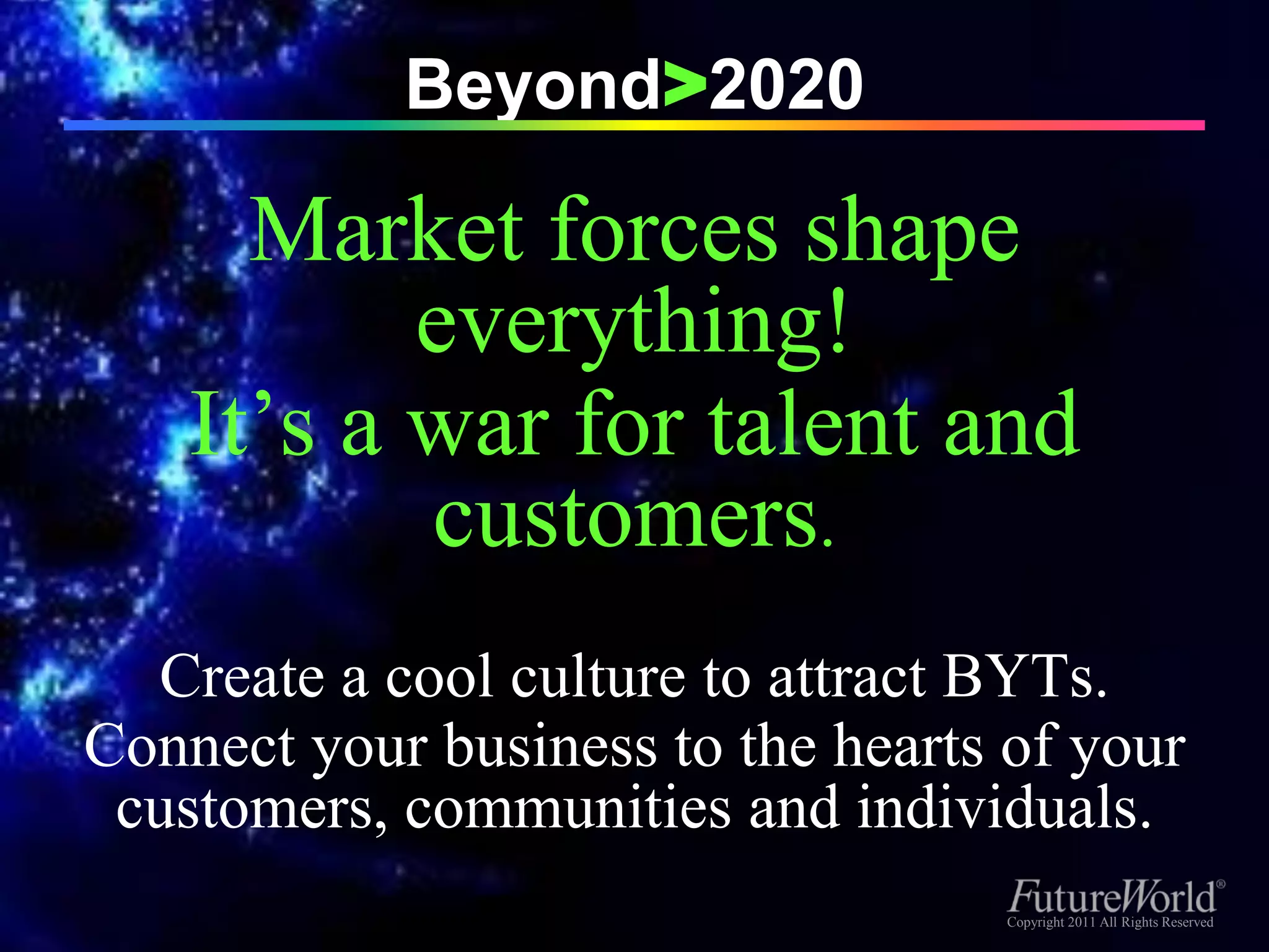 Beyond>2020

      Market forces shape
           everything!
    It’s a war for talent and
           customers.
  Create a cool culture to attract BYTs.
Connect your business to the hearts of your
 customers, communities and individuals.
                                   Copyright 2011 All Rights Reserved
                                    Copyright 2011 All Rights Reserved
 
