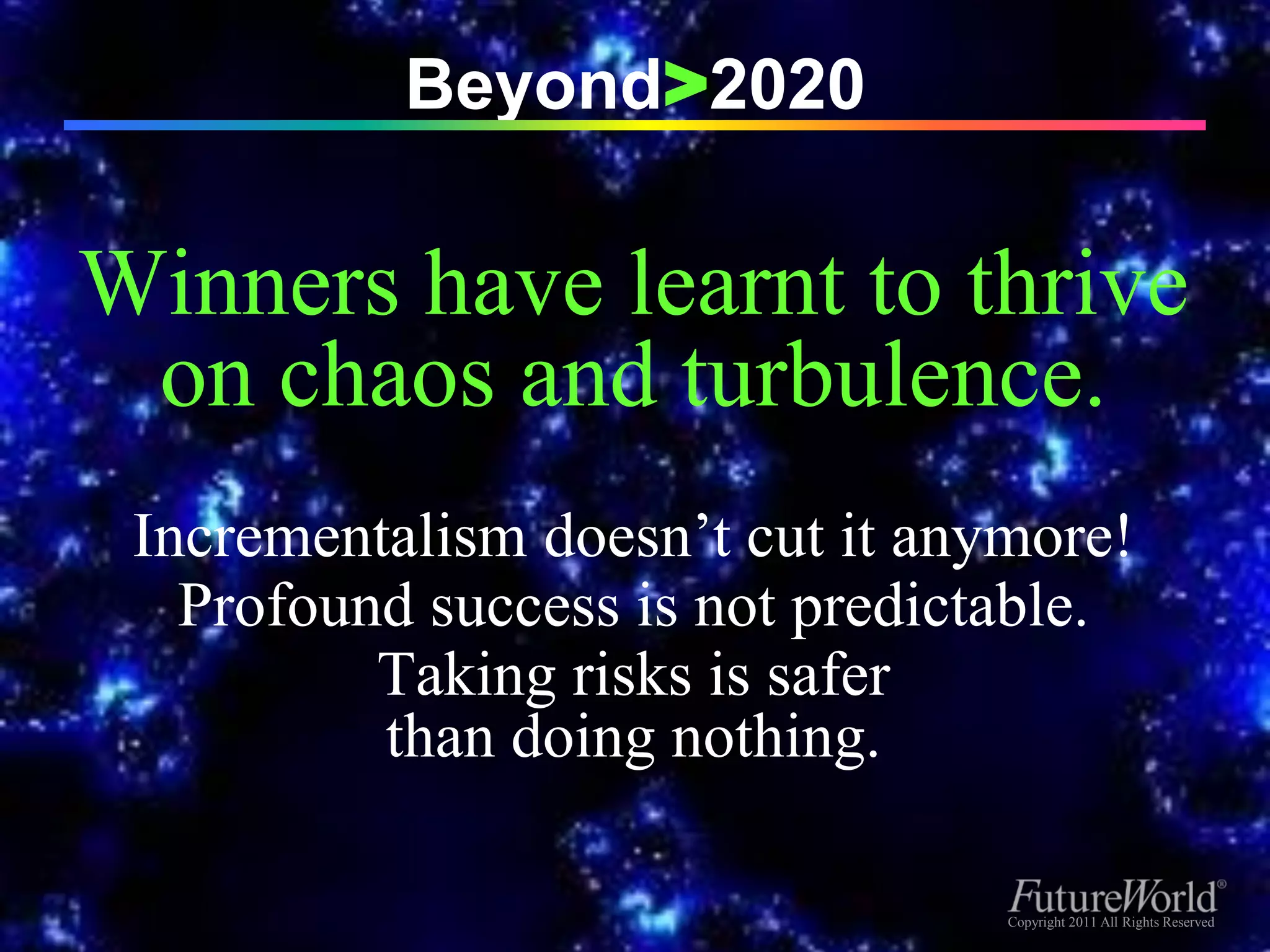 Beyond>2020

Winners have learnt to thrive
 on chaos and turbulence.
 Incrementalism doesn’t cut it anymore!
   Profound success is not predictable.
          Taking risks is safer
          than doing nothing.

                                 Copyright 2011 All Rights Reserved
                                  Copyright 2011 All Rights Reserved
 
