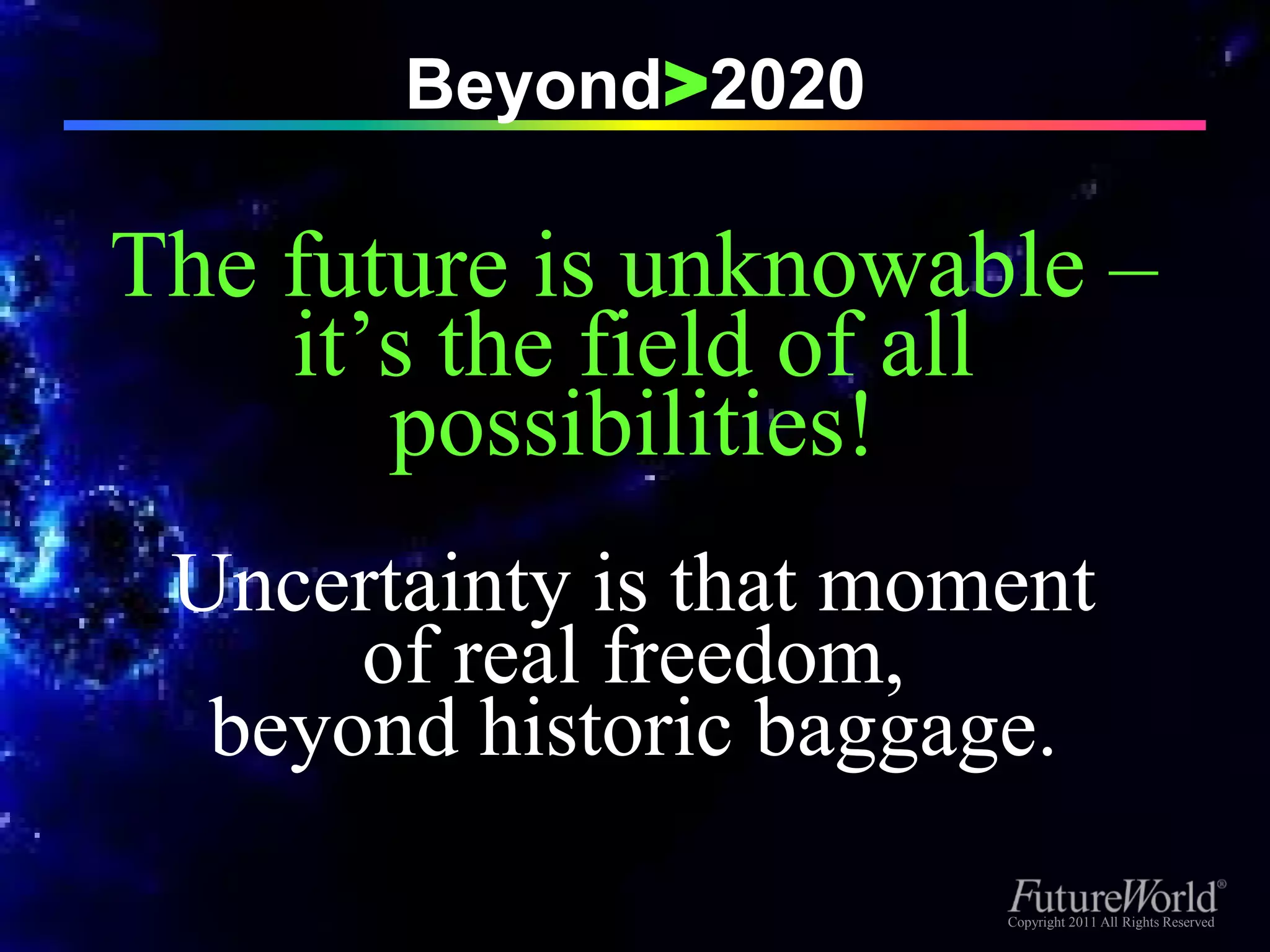Beyond>2020

The future is unknowable –
    it’s the field of all
       possibilities!
 Uncertainty is that moment
      of real freedom,
  beyond historic baggage.

                        Copyright 2011 All Rights Reserved
                         Copyright 2011 All Rights Reserved
 