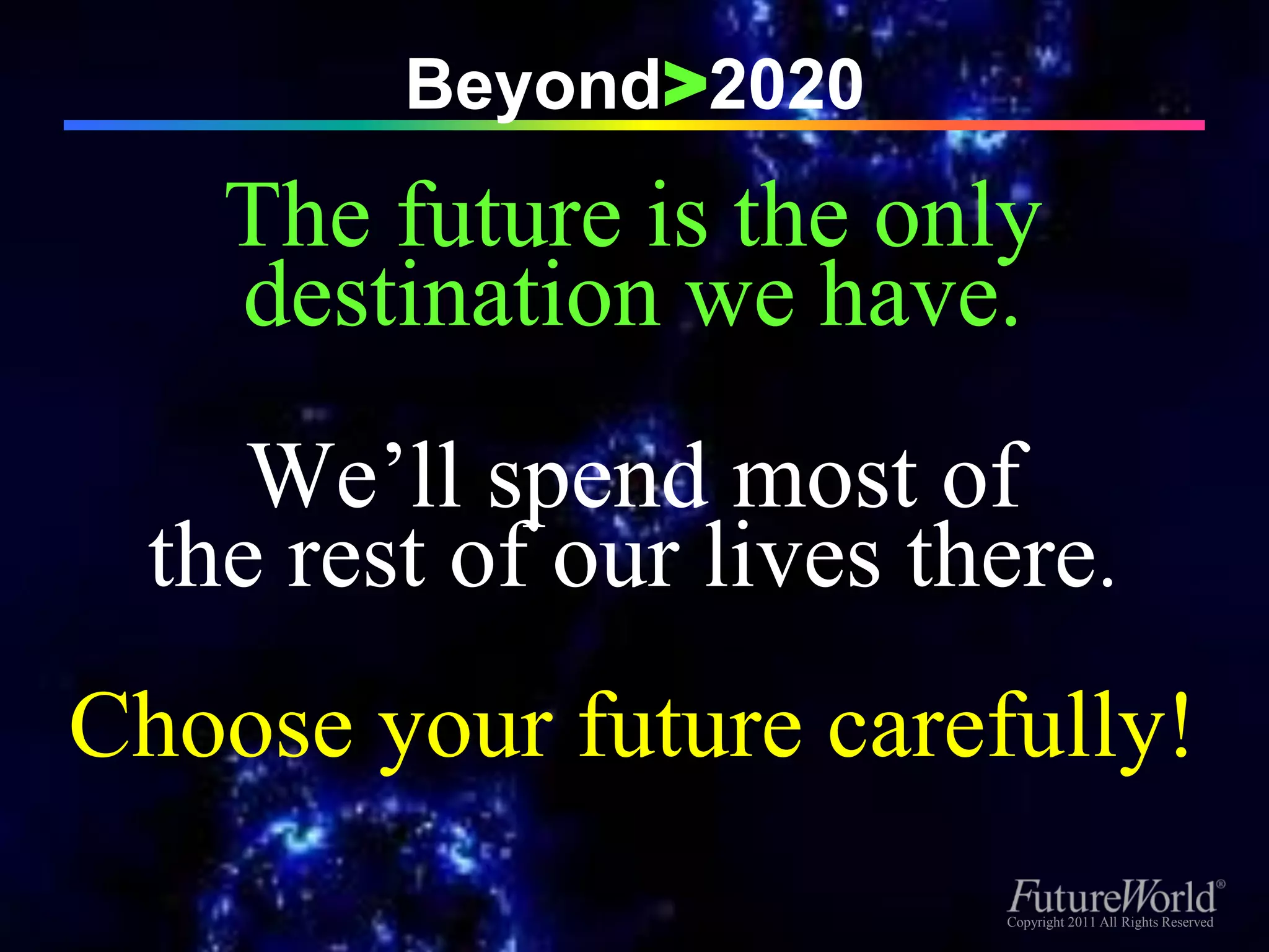 Beyond>2020
    The future is the only
    destination we have.
     We’ll spend most of
  the rest of our lives there.
Choose your future carefully!
                          Copyright 2011 All Rights Reserved
                           Copyright 2011 All Rights Reserved
 