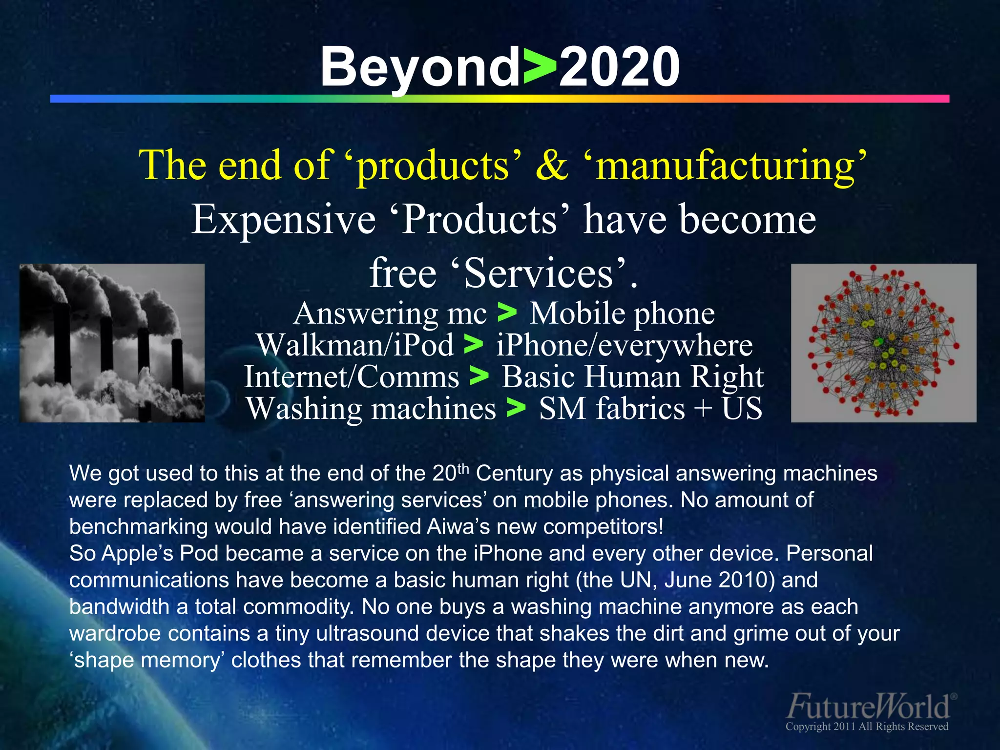 Beyond>2020
       The end of ‘products’ & ‘manufacturing’
         Expensive ‘Products’ have become
                    free ‘Services’.
                     Answering mc > Mobile phone
                  Walkman/iPod > iPhone/everywhere
                 Internet/Comms > Basic Human Right
                 Washing machines > SM fabrics + US
We got used to this at the end of the 20th Century as physical answering machines
were replaced by free ‘answering services’ on mobile phones. No amount of
benchmarking would have identified Aiwa’s new competitors!
So Apple’s Pod became a service on the iPhone and every other device. Personal
communications have become a basic human right (the UN, June 2010) and
bandwidth a total commodity. No one buys a washing machine anymore as each
wardrobe contains a tiny ultrasound device that shakes the dirt and grime out of your
‘shape memory’ clothes that remember the shape they were when new.

                                                                         Copyright 2011 All Rights Reserved
 