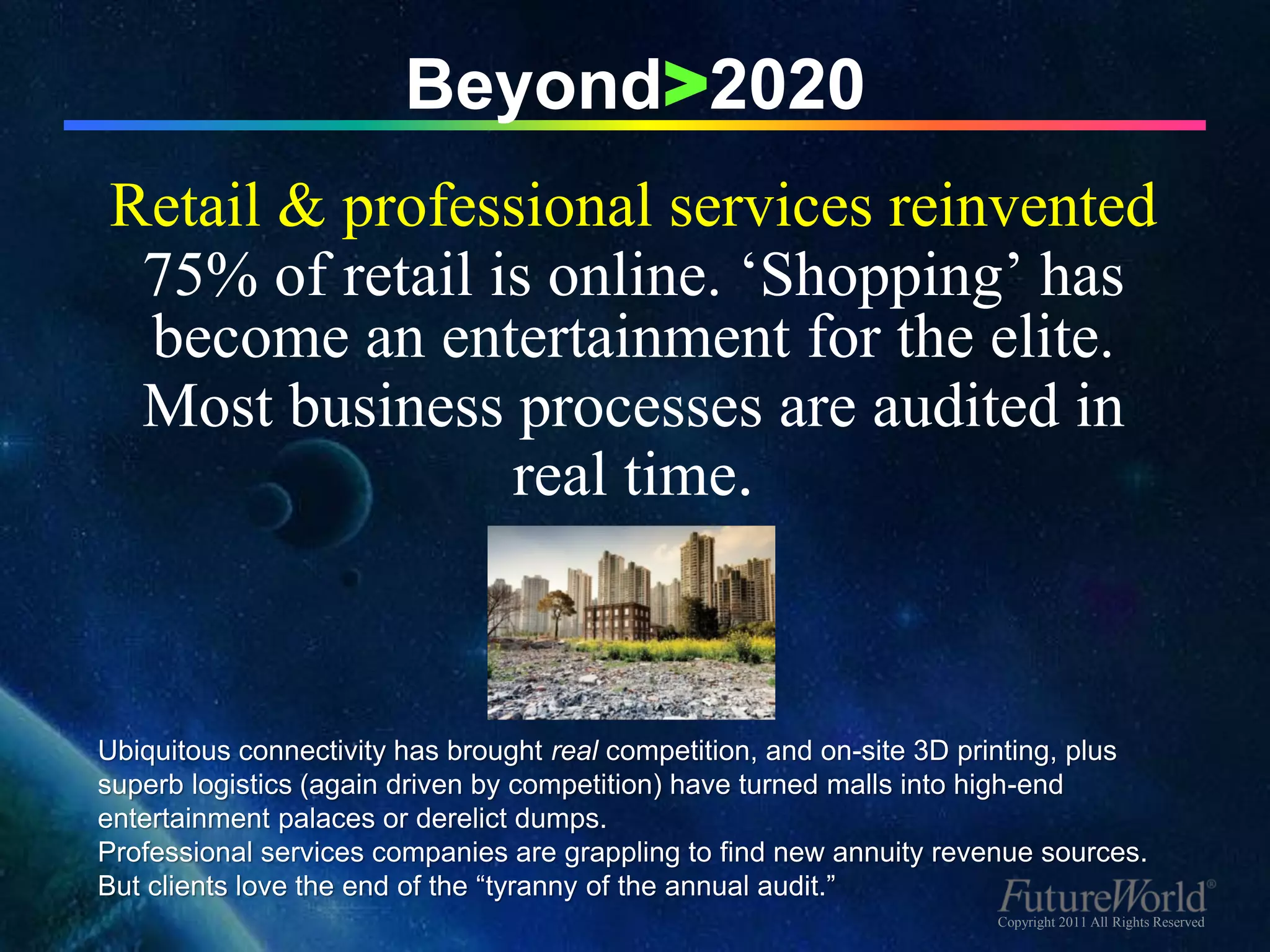 Beyond>2020
Retail & professional services reinvented
 75% of retail is online. ‘Shopping’ has
 become an entertainment for the elite.
 Most business processes are audited in
                real time.



Ubiquitous connectivity has brought real competition, and on-site 3D printing, plus
superb logistics (again driven by competition) have turned malls into high-end
entertainment palaces or derelict dumps.
Professional services companies are grappling to find new annuity revenue sources.
But clients love the end of the “tyranny of the annual audit.”
                                                                       Copyright 2011 All Rights Reserved
 