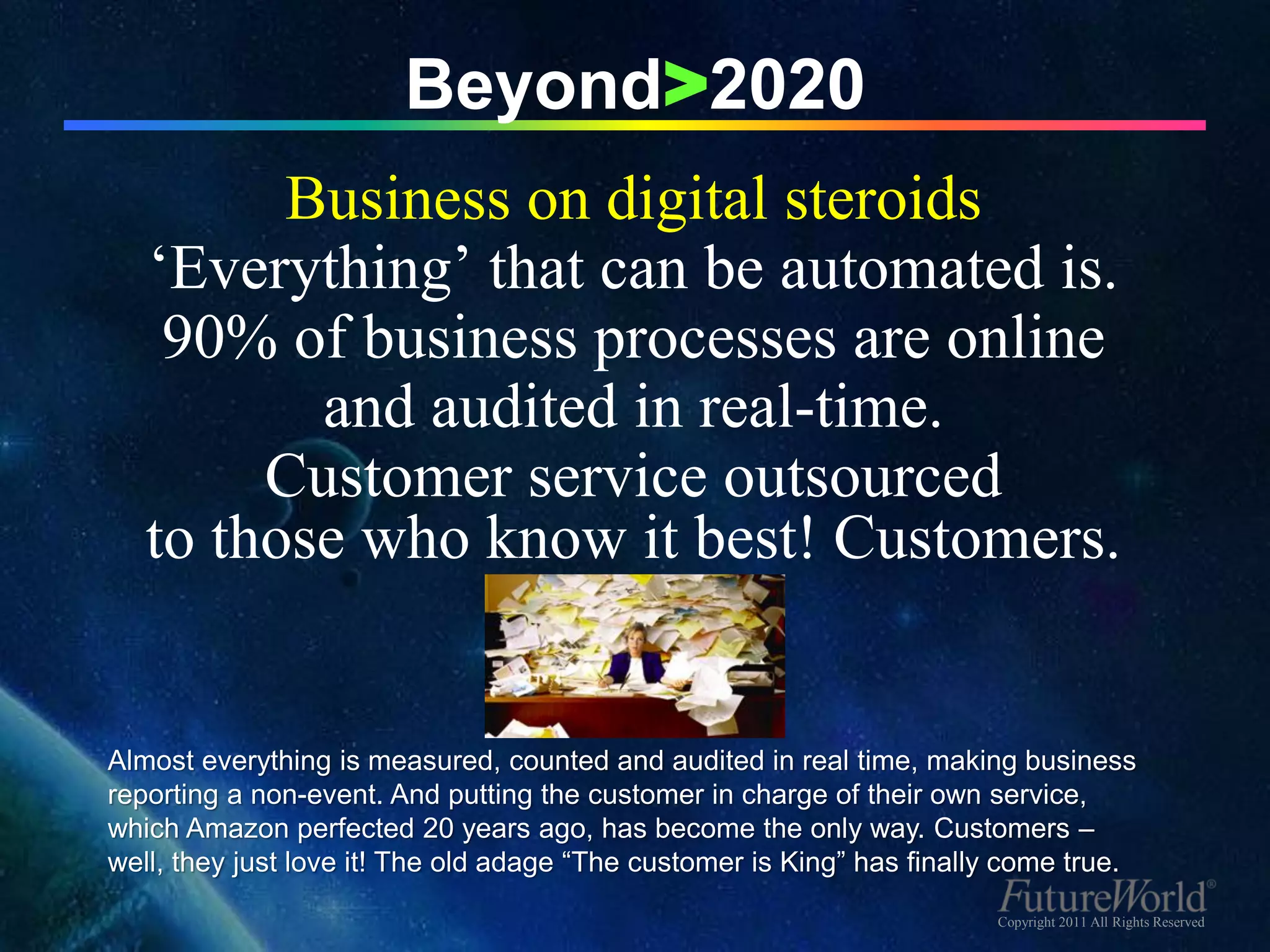 Beyond>2020
         Business on digital steroids
   ‘Everything’ that can be automated is.
    90% of business processes are online
          and audited in real-time.
        Customer service outsourced
   to those who know it best! Customers.


Almost everything is measured, counted and audited in real time, making business
reporting a non-event. And putting the customer in charge of their own service,
which Amazon perfected 20 years ago, has become the only way. Customers –
well, they just love it! The old adage “The customer is King” has finally come true.
                                                                        Copyright 2011 All Rights Reserved
 
