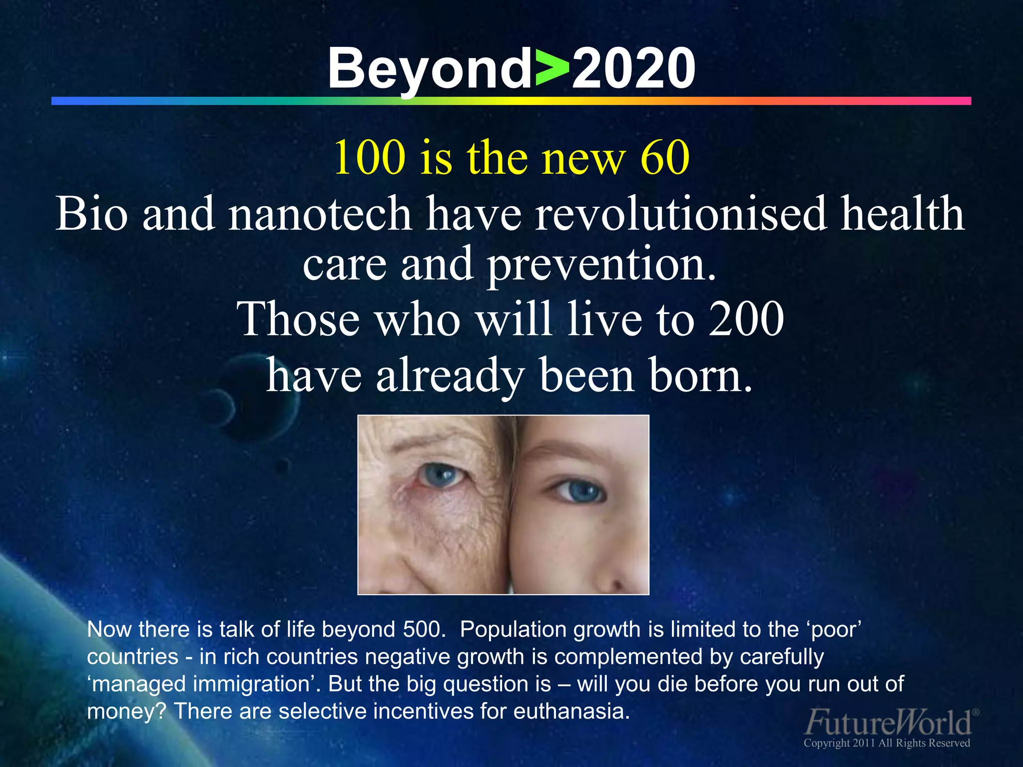 Beyond>2020
             100 is the new 60
Bio and nanotech have revolutionised health
           care and prevention.
        Those who will live to 200
          have already been born.



 Now there is talk of life beyond 500. Population growth is limited to the ‘poor’
 countries - in rich countries negative growth is complemented by carefully
 ‘managed immigration’. But the big question is – will you die before you run out of
 money? There are selective incentives for euthanasia.
                                                                         Copyright 2011 All Rights Reserved
 