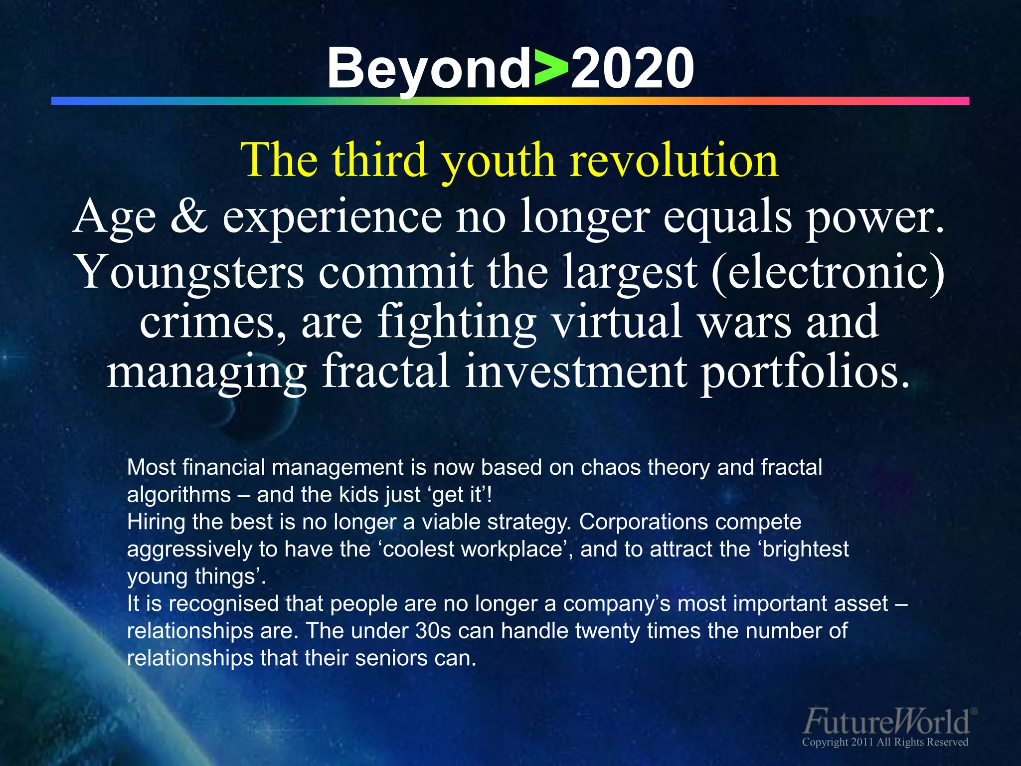 Beyond>2020
       The third youth revolution
Age & experience no longer equals power.
Youngsters commit the largest (electronic)
  crimes, are fighting virtual wars and
 managing fractal investment portfolios.
  Most financial management is now based on chaos theory and fractal
  algorithms – and the kids just ‘get it’!
  Hiring the best is no longer a viable strategy. Corporations compete
  aggressively to have the ‘coolest workplace’, and to attract the ‘brightest
  young things’.
  It is recognised that people are no longer a company’s most important asset –
  relationships are. The under 30s can handle twenty times the number of
  relationships that their seniors can.


                                                                    Copyright 2011 All Rights Reserved
 