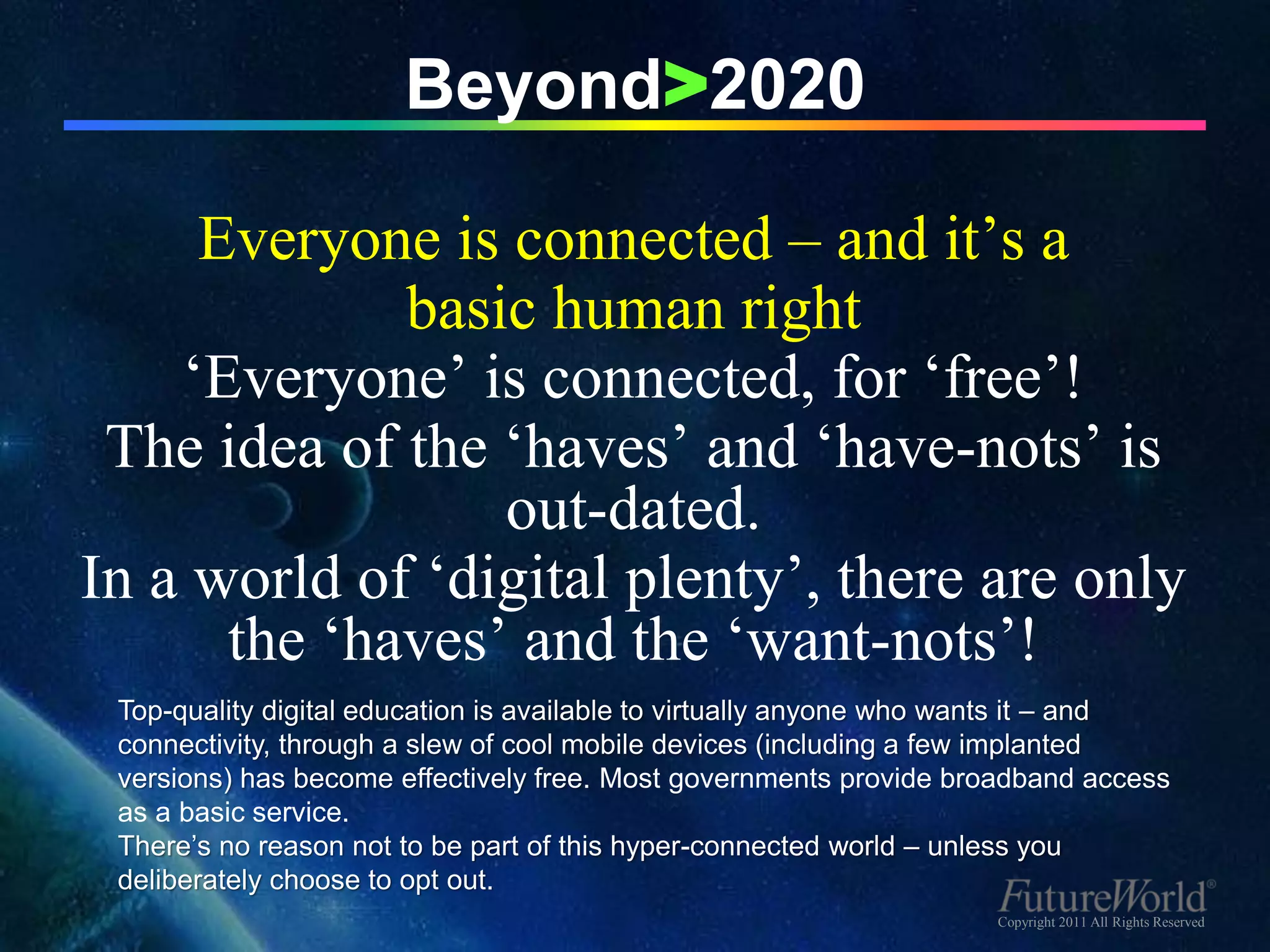 Beyond>2020

     Everyone is connected – and it’s a
             basic human right
    ‘Everyone’ is connected, for ‘free’!
 The idea of the ‘haves’ and ‘have-nots’ is
                 out-dated.
In a world of ‘digital plenty’, there are only
      the ‘haves’ and the ‘want-nots’!
 Top-quality digital education is available to virtually anyone who wants it – and
 connectivity, through a slew of cool mobile devices (including a few implanted
 versions) has become effectively free. Most governments provide broadband access
 as a basic service.
 There’s no reason not to be part of this hyper-connected world – unless you
 deliberately choose to opt out.
                                                                    Copyright 2011 All Rights Reserved
 
