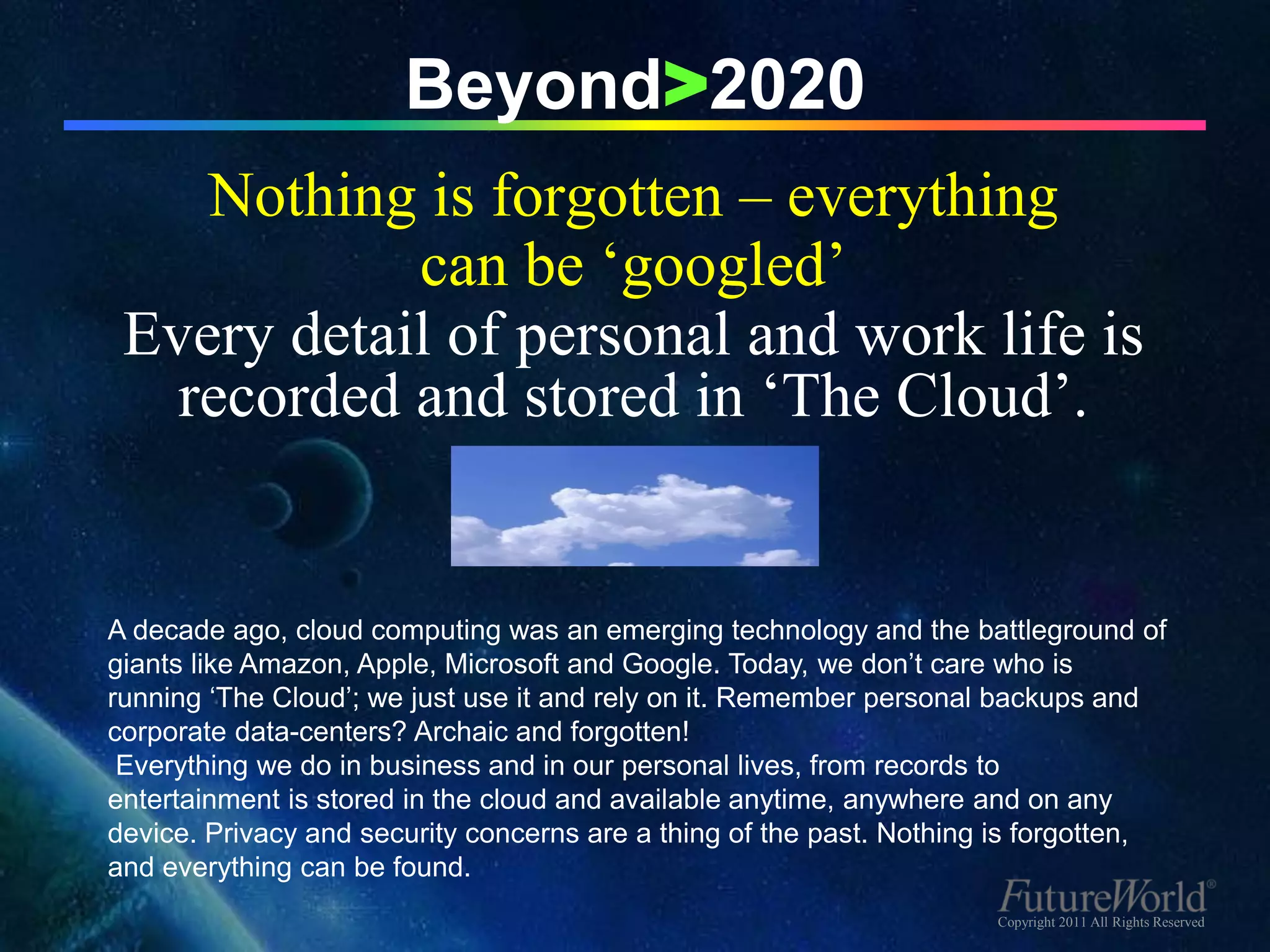 Beyond>2020
    Nothing is forgotten – everything
            can be ‘googled’
 Every detail of personal and work life is
   recorded and stored in ‘The Cloud’.


A decade ago, cloud computing was an emerging technology and the battleground of
giants like Amazon, Apple, Microsoft and Google. Today, we don’t care who is
running ‘The Cloud’; we just use it and rely on it. Remember personal backups and
corporate data-centers? Archaic and forgotten!
 Everything we do in business and in our personal lives, from records to
entertainment is stored in the cloud and available anytime, anywhere and on any
device. Privacy and security concerns are a thing of the past. Nothing is forgotten,
and everything can be found.
                                                                      Copyright 2011 All Rights Reserved
 